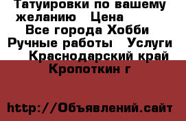 Татуировки,по вашему желанию › Цена ­ 500 - Все города Хобби. Ручные работы » Услуги   . Краснодарский край,Кропоткин г.